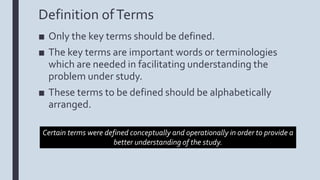 Definition ofTerms
■ Only the key terms should be defined.
■ The key terms are important words or terminologies
which are needed in facilitating understanding the
problem under study.
■ These terms to be defined should be alphabetically
arranged.
Certain terms were defined conceptually and operationally in order to provide a
better understanding of the study.
 
