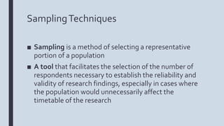 SamplingTechniques
■ Sampling is a method of selecting a representative
portion of a population
■ A tool that facilitates the selection of the number of
respondents necessary to establish the reliability and
validity of research findings, especially in cases where
the population would unnecessarily affect the
timetable of the research
 