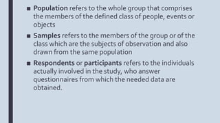 ■ Population refers to the whole group that comprises
the members of the defined class of people, events or
objects
■ Samples refers to the members of the group or of the
class which are the subjects of observation and also
drawn from the same population
■ Respondents or participants refers to the individuals
actually involved in the study, who answer
questionnaires from which the needed data are
obtained.
 