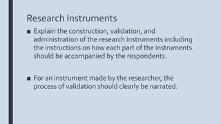 Research Instruments
■ Explain the construction, validation, and
administration of the research instruments including
the instructions on how each part of the instruments
should be accompanied by the respondents.
■ For an instrument made by the researcher, the
process of validation should clearly be narrated.
 