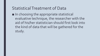 StatisticalTreatment of Data
■ In choosing the appropriate statistical
evaluative technique, the researcher with the
aid of his/her statistician should first look into
the kind of data that will be gathered for the
study.
 