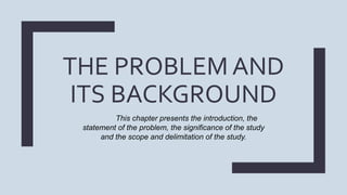 THE PROBLEM AND
ITS BACKGROUND
This chapter presents the introduction, the
statement of the problem, the significance of the study
and the scope and delimitation of the study.
 