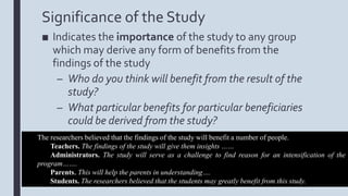 Significance of the Study
■ Indicates the importance of the study to any group
which may derive any form of benefits from the
findings of the study
– Who do you think will benefit from the result of the
study?
– What particular benefits for particular beneficiaries
could be derived from the study?
The researchers believed that the findings of the study will benefit a number of people.
Teachers. The findings of the study will give them insights ……
Administrators. The study will serve as a challenge to find reason for an intensification of the
program…….
Parents. This will help the parents in understanding….
Students. The researchers believed that the students may greatly benefit from this study.
 