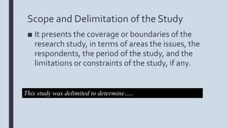 Scope and Delimitation of the Study
■ It presents the coverage or boundaries of the
research study, in terms of areas the issues, the
respondents, the period of the study, and the
limitations or constraints of the study, if any.
This study was delimited to determine…..
 