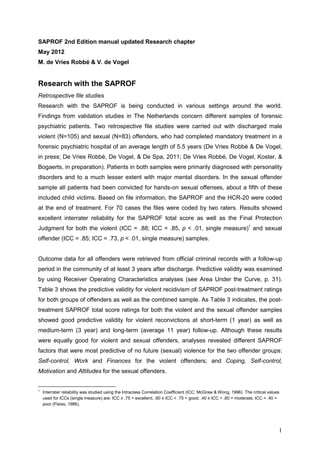 SAPROF 2nd Edition manual updated Research chapter
May 2012
M. de Vries Robbé & V. de Vogel


Research with the SAPROF
Retrospective file studies
Research with the SAPROF is being conducted in various settings around the world.
Findings from validation studies in The Netherlands concern different samples of forensic
psychiatric patients. Two retrospective file studies were carried out with discharged male
violent (N=105) and sexual (N=83) offenders, who had completed mandatory treatment in a
forensic psychiatric hospital of an average length of 5.5 years (De Vries Robbé & De Vogel,
in press; De Vries Robbé, De Vogel, & De Spa, 2011; De Vries Robbé, De Vogel, Koster, &
Bogaerts, in preparation). Patients in both samples were primarily diagnosed with personality
disorders and to a much lesser extent with major mental disorders. In the sexual offender
sample all patients had been convicted for hands-on sexual offenses, about a fifth of these
included child victims. Based on file information, the SAPROF and the HCR-20 were coded
at the end of treatment. For 70 cases the files were coded by two raters. Results showed
excellent interrater reliability for the SAPROF total score as well as the Final Protection
Judgment for both the violent (ICC = .88; ICC = .85, p < .01, single measure)1 and sexual
offender (ICC = .85; ICC = .73, p < .01, single measure) samples.


Outcome data for all offenders were retrieved from official criminal records with a follow-up
period in the community of at least 3 years after discharge. Predictive validity was examined
by using Receiver Operating Characteristics analyses (see Area Under the Curve, p. 31).
Table 3 shows the predictive validity for violent recidivism of SAPROF post-treatment ratings
for both groups of offenders as well as the combined sample. As Table 3 indicates, the post-
treatment SAPROF total score ratings for both the violent and the sexual offender samples
showed good predictive validity for violent reconvictions at short-term (1 year) as well as
medium-term (3 year) and long-term (average 11 year) follow-up. Although these results
were equally good for violent and sexual offenders, analyses revealed different SAPROF
factors that were most predictive of no future (sexual) violence for the two offender groups:
Self-control, Work and Finances for the violent offenders; and Coping, Self-control,
Motivation and Attitudes for the sexual offenders.


1
    Interrater reliability was studied using the Intraclass Correlation Coefficient (ICC; McGraw & Wong, 1996). The critical values
    used for ICCs (single measure) are: ICC ≥ .75 = excellent; .60 ≤ ICC < .75 = good; .40 ≤ ICC < .60 = moderate; ICC < .40 =
    poor (Fleiss, 1986).




                                                                                                                                  1
 