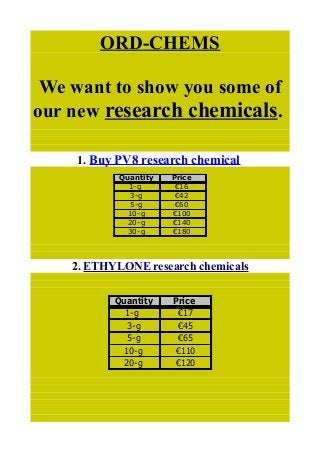 ORD-CHEMS
We want to show you some of
our new research chemicals.
1. Buy PV8 research chemical
2. ETHYLONE research chemicals
Quantity Price
1-g €16
3-g €42
5-g €60
10-g €100
20-g €140
30-g €180
Quantity Price
1-g €17
3-g €45
5-g €65
10-g €110
20-g €120
 