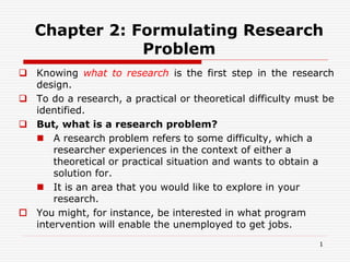 Chapter 2: Formulating Research
Problem
 Knowing what to research is the first step in the research
design.
 To do a research, a practical or theoretical difficulty must be
identified.
 But, what is a research problem?
 A research problem refers to some difficulty, which a
researcher experiences in the context of either a
theoretical or practical situation and wants to obtain a
solution for.
 It is an area that you would like to explore in your
research.
 You might, for instance, be interested in what program
intervention will enable the unemployed to get jobs.
1
 