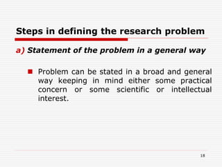 Steps in defining the research problem
a) Statement of the problem in a general way
 Problem can be stated in a broad and general
way keeping in mind either some practical
concern or some scientific or intellectual
interest.
18
 