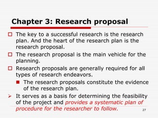 Chapter 3: Research proposal
 The key to a successful research is the research
plan. And the heart of the research plan is the
research proposal.
 The research proposal is the main vehicle for the
planning.
 Research proposals are generally required for all
types of research endeavors.
 The research proposals constitute the evidence
of the research plan.
 It serves as a basis for determining the feasibility
of the project and provides a systematic plan of
procedure for the researcher to follow. 27
 