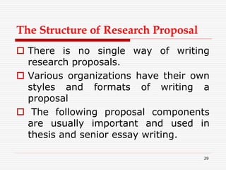 The Structure of Research Proposal
 There is no single way of writing
research proposals.
 Various organizations have their own
styles and formats of writing a
proposal
 The following proposal components
are usually important and used in
thesis and senior essay writing.
29
 