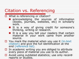 Citation vs. Referencing
 What is referencing or citation?
 acknowledging the sources of information
(books, journals, websites, etc) in scholarly
work.
 It is a way of giving credit for someone's
thinking, writing or research.
 It is a way you tell your readers that certain
material in your work came from another
source.
 You mark the material when you use it (in-text
citation) and give the full identification at the
end (reference list).
 In academic writing you are obliged to attribute
every piece of material you use to its author.
 Avoid using outdated statistics; use only recent
reports or studies.
61
 