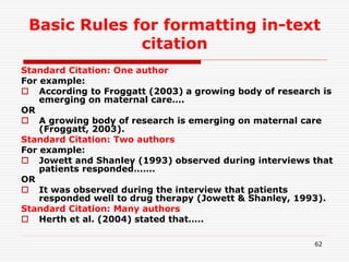 Basic Rules for formatting in-text
citation
Standard Citation: One author
For example:
 According to Froggatt (2003) a growing body of research is
emerging on maternal care….
OR
 A growing body of research is emerging on maternal care
(Froggatt, 2003).
Standard Citation: Two authors
For example:
 Jowett and Shanley (1993) observed during interviews that
patients responded…….
OR
 It was observed during the interview that patients
responded well to drug therapy (Jowett & Shanley, 1993).
Standard Citation: Many authors
 Herth et al. (2004) stated that…..
62
 