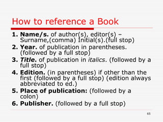 How to reference a Book
1. Name/s. of author(s), editor(s) –
Surname,(comma) Initial(s).(full stop)
2. Year. of publication in parentheses.
(followed by a full stop)
3. Title. of publication in italics. (followed by a
full stop)
4. Edition. (in parentheses) if other than the
first (followed by a full stop) (edition always
abbreviated to ed.)
5. Place of publication: (followed by a
colon)
6. Publisher. (followed by a full stop)
65
 