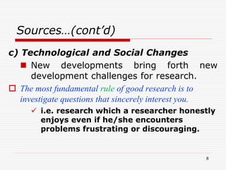 Sources…(cont’d)
c) Technological and Social Changes
 New developments bring forth new
development challenges for research.
 The most fundamental rule of good research is to
investigate questions that sincerely interest you.
 i.e. research which a researcher honestly
enjoys even if he/she encounters
problems frustrating or discouraging.
8
 