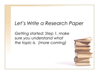 Let’s Write a Research Paper
Getting started: Step 1, make
sure you understand what
the topic is. (more coming)
 
