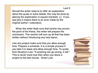 Last 5
Should the writer need to to offer an explanation
about the quote or extra details, this may be done by
placing the explanation in square brackets [ ]. If you
see [sic] it means there is an error made by the
original author—colour[sic].

    When the writer feels sure that he/she has proven
the point of the thesis, the writer will prepare the
conclusion. This section will sum up all that has been
written without introducing any new topics.

Like any project make sure that you allow enough
time. Prepare a schedule. It is a simple process if
you take it in steps and allow enough time. To quote
from Murphy's Law: "If anything can go wrong, it will."
This is never more true than when you leave a
project to the last minute. Good Luck.
 