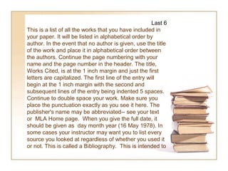 Last 6
This is a list of all the works that you have included in
your paper. It will be listed in alphabetical order by
author. In the event that no author is given, use the title
of the work and place it in alphabetical order between
the authors. Continue the page numbering with your
name and the page number in the header. The title,
Works Cited, is at the 1 inch margin and just the first
letters are capitalized. The first line of the entry will
begin at the 1 inch margin with the second and
subsequent lines of the entry being indented 5 spaces.
Continue to double space your work. Make sure you
place the punctuation exactly as you see it here. The
publisher's name may be abbreviated-- see your text
or MLA Home page. When you give the full date, it
should be given as day month year (16 May 1978). In
some cases your instructor may want you to list every
source you looked at regardless of whether you used it
or not. This is called a Bibliography. This is intended to
 