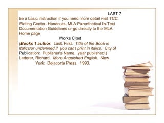 LAST 7
be a basic instruction if you need more detail visit TCC
Writing Center- Handouts- MLA Parenthetical In-Text
Documentation Guidelines or go directly to the MLA
Home page
                         Works Cited
(Books 1 author. Last, First.  Title of the Book in 
Italics/or underlined if  you can't print in italics.  City of
Publication: Publisher's Name, year published.)
Lederer, Richard. More Anguished English. New
           York: Delacorte Press, 1993.
 