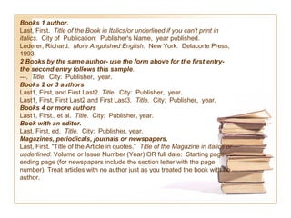 Books 1 author.  
Last, First.  Title of the Book in Italics/or underlined if you can't print in 
italics.  City of Publication: Publisher's Name, year published.
Lederer, Richard. More Anguished English. New York: Delacorte Press,
1993.
2 Books by the same author- use the form above for the first entry-
the second entry follows this sample.
---.  Title.  City: Publisher, year.
Books 2 or 3 authors
Last1, First, and First Last2. Title.  City: Publisher, year.
Last1, First, First Last2 and First Last3. Title.  City: Publisher, year.
Books 4 or more authors
Last1, First., et al. Title.  City: Publisher, year.
Book with an editor. 
Last, First, ed. Title.  City: Publisher, year.
Magazines, periodicals, journals or newspapers.  
Last, First. "Title of the Article in quotes." Title of the Magazine in italics or 
underlined. Volume or Issue Number (Year) OR full date: Starting page-
ending page (for newspapers include the section letter with the page
number). Treat articles with no author just as you treated the book with no
author.
 