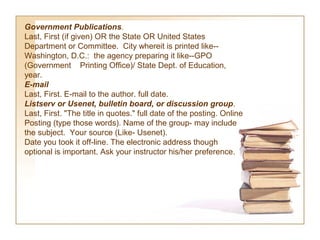 Government Publications.
Last, First (if given) OR the State OR United States
Department or Committee. City whereit is printed like--
Washington, D.C.: the agency preparing it like--GPO
(Government Printing Office)/ State Dept. of Education,
year.
E-mail  
Last, First. E-mail to the author. full date.
Listserv or Usenet, bulletin board, or discussion group.
Last, First. "The title in quotes." full date of the posting. Online
Posting (type those words). Name of the group- may include
the subject. Your source (Like- Usenet).
Date you took it off-line. The electronic address though
optional is important. Ask your instructor his/her preference.
 
