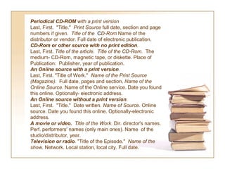 Periodical CD-ROM with a print version
Last, First. "Title." Print Source full date, section and page
numbers if given. Title of the CD-Rom Name of the
distributor or vendor. Full date of electronic publication.
CD-Rom or other source with no print edition.
Last, First. Title of the article.  Title of the CD-Rom.  The
medium- CD-Rom, magnetic tape, or diskette. Place of
Publication: Publisher, year of publication.
An Online source with a print version.
Last, First. "Title of Work." Name of the Print Source 
(Magazine).  Full date, pages and section. Name of the 
Online Source. Name of the Online service. Date you found
this online. Optionally- electronic address.
An Online source without a print version.
Last, First. "Title." Date written. Name of Source. Online
source. Date you found this online. Optionally-electronic
address.
A movie or video.  Title of the Work. Dir. director's names.
Perf. performers' names (only main ones). Name of the
studio/distributor, year.
Television or radio. "Title of the Episode." Name of the 
show. Network. Local station, local city. Full date.
 