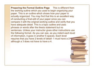 Preparing the Formal Outline Page This is different from
the working outline which you used to begin organizing your
paper. This is an outline which shows how your paper is
actually organized. You may find that this is an excellent way
of conducting a final edit of your paper since you can
compare it with the original working outline and verify that you
have adequate detail. This is a topic outline and uses
phrases or words after the thesis statement but no
sentences. Unless your instructor gives other instructions use
the following format. As you can see, as you indent each level
of information, it goes in another 5 spaces. Each level
requires that you have 2 levels of detail- 1 must have a 2
although a 3 does not have to have a 4.
 