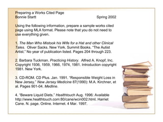 Preparing a Works Cited Page
Bonnie Startt                                      Spring 2002

Using the following information, prepare a sample works cited
page using MLA format. Please note that you do not need to
use everything given.

1. The Man Who Mistook his Wife for a Hat and other Clinical
Tales. Oliver Sacks. New York. Summit Books. “The Autist
Artist.” No year of publication listed. Pages 204 through 223.

2. Barbara Tuckman. Practicing History. Alfred A. Knopf, Inc.
Copyright 1936, 1959, 1966, 1974, 1981. Introduction copyright
1981. New York.

3. CD-ROM. CD Plus. Jan. 1991. “Responsible Weight Loss in
New Jersey.” New Jersey Medicine 87(1990): M.A. Kirchner, et
al. Pages 901-04. Medline.

4. “Beware Liquid Diets.” Healthtouch Aug. 1996: Available
http://www.healthtouch.com:80/cane/wcin002.html. Harriet
Cane. N. page. Online. Internet. 4 Mar. 1997.
 