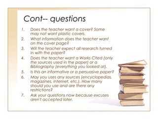 Cont-- questions
1.   Does the teacher want a cover? Some
     may not want plastic covers.
2.   What information does the teacher want
     on the cover page?
3.   Will the teacher expect all research turned
     in with the paper?
4.   Does the teacher want a Works Cited (only
     the sources used in the paper) or a
     Bibliography (everything you looked at).
5.   Is this an informative or a persuasive paper?
6.   May you uses any sources (encyclopedias,
     magazines, Internet, etc.). How many
     should you use and are there any
     restrictions?
7.   Ask your questions now because excuses
     aren't accepted later.
 