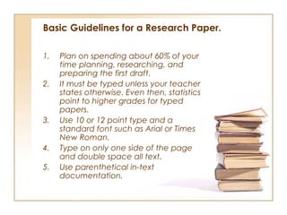Basic Guidelines for a Research Paper.

1.   Plan on spending about 60% of your
     time planning, researching, and
     preparing the first draft.
2.   It must be typed unless your teacher
     states otherwise. Even then, statistics
     point to higher grades for typed
     papers.
3.   Use 10 or 12 point type and a
     standard font such as Arial or Times
     New Roman.
4.   Type on only one side of the page
     and double space all text.
5.   Use parenthetical in-text
     documentation. 
 