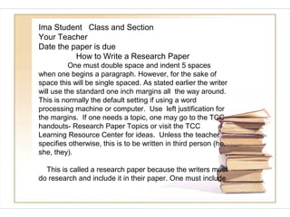 Ima Student Class and Section
Your Teacher
Date the paper is due
          How to Write a Research Paper
          One must double space and indent 5 spaces
when one begins a paragraph. However, for the sake of
space this will be single spaced. As stated earlier the writer
will use the standard one inch margins all the way around.
This is normally the default setting if using a word
processing machine or computer. Use left justification for
the margins. If one needs a topic, one may go to the TCC
handouts- Research Paper Topics or visit the TCC
Learning Resource Center for ideas. Unless the teacher
specifies otherwise, this is to be written in third person (he,
she, they).

  This is called a research paper because the writers must
do research and include it in their paper. One must include
 