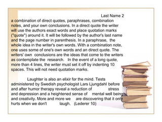 Last Name 2
a combination of direct quotes, paraphrases, combination
notes, and your own conclusions. In a direct quote the writer
will use the authors exact words and place quotation marks
("quote") around it. It will be followed by the author's last name
and the page number in parenthesis. In a paraphrase, the
whole idea in the writer's own words. With a combination note,
one uses some of one's own words and an direct quote. The
writers' own conclusions are the ideas that come to the writers
as contemplate the research. In the event of a long quote,
more than 4 lines, the writer must set it off by indenting 10
spaces. This will not need quotation marks.

         Laughter is also an elixir for the mind. Tests
administered by Swedish psychologist Lars Ljungdahl before
and after humor therapy reveal a reduction of           stress
and depression and a heightened sense of mental well being
and creativity. More and more we are discovering that it only
hurts when we don't        laugh. (Lederer 10)
 