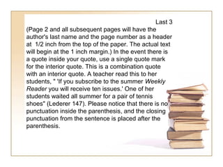 Last 3
(Page 2 and all subsequent pages will have the
author's last name and the page number as a header
at 1/2 inch from the top of the paper. The actual text
will begin at the 1 inch margin.) In the event there is
a quote inside your quote, use a single quote mark
for the interior quote. This is a combination quote
with an interior quote. A teacher read this to her
students, " 'If you subscribe to the summer Weekly
Reader you will receive ten issues.' One of her
students waited all summer for a pair of tennis
shoes" (Lederer 147). Please notice that there is no
punctuation inside the parenthesis, and the closing
punctuation from the sentence is placed after the
parenthesis.
 