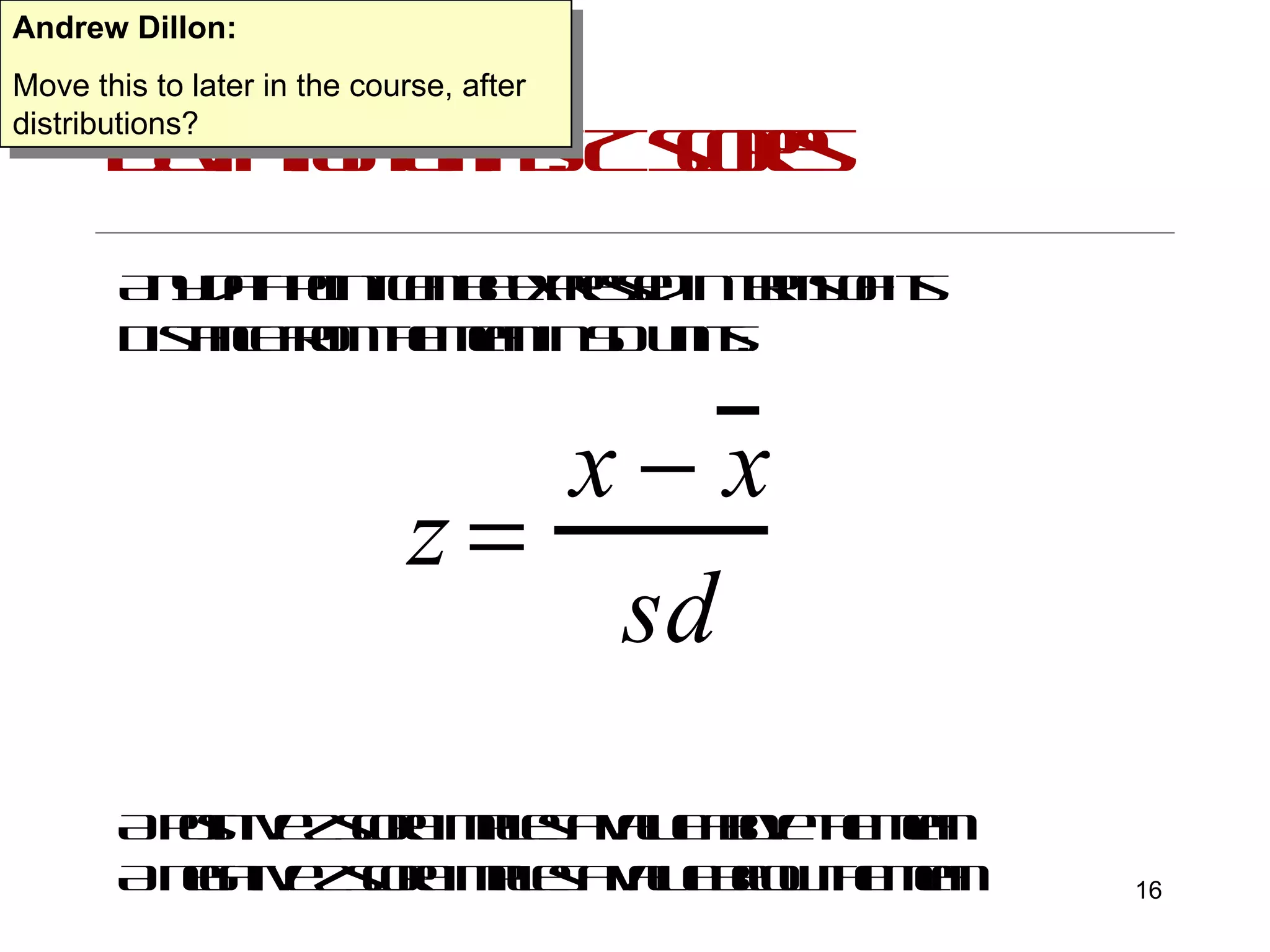 Deviation units: Z scores Any data point can be expressed in terms of its Distance from the mean in SD units: A positive z score implies a value above the mean A negative z score implies a value below the mean Andrew Dillon: Move this to later in the course, after distributions? 