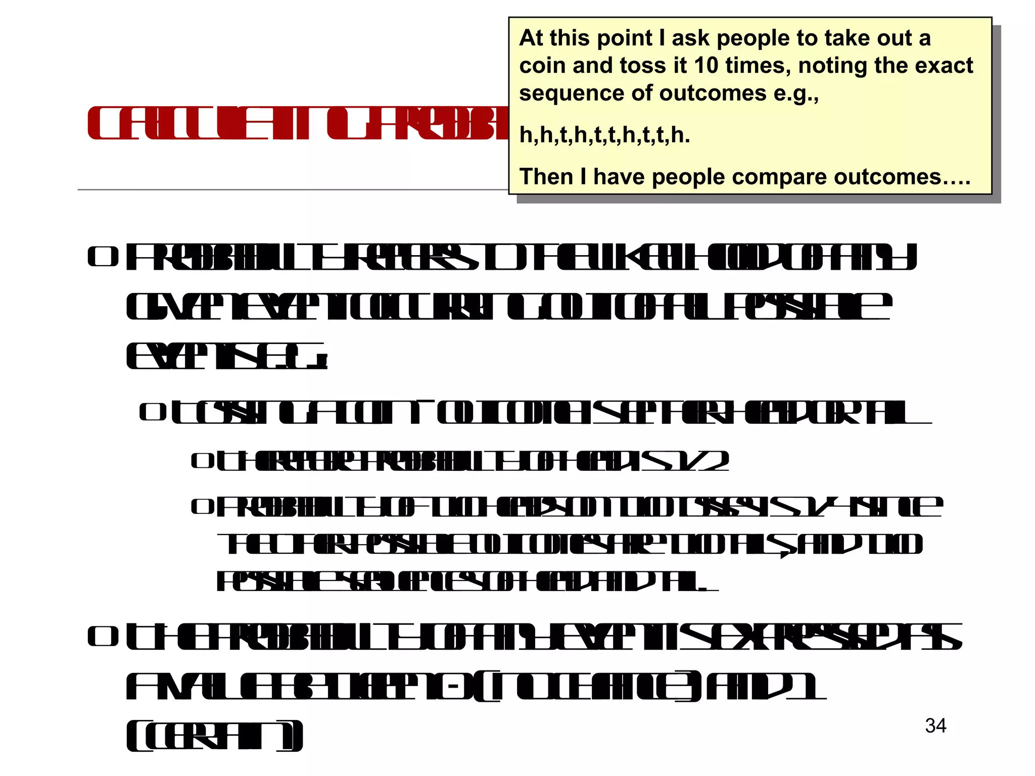 Calculating probability Probability refers to the likelihood of any given event occurring out of all possible events e.g.: Tossing a coin - outcome is either head or tail Therefore probability of head is 1/2 Probability of two heads on two tosses is 1/4 since the other possible outcomes are two tails, and two possible sequences of head and tail. The probability of any event is expressed as a value between 0 (no chance) and 1 (certain) At this point I ask people to take out a coin and toss it 10 times, noting the exact sequence of outcomes e.g., h,h,t,h,t,t,h,t,t,h. Then I have people compare outcomes…. 