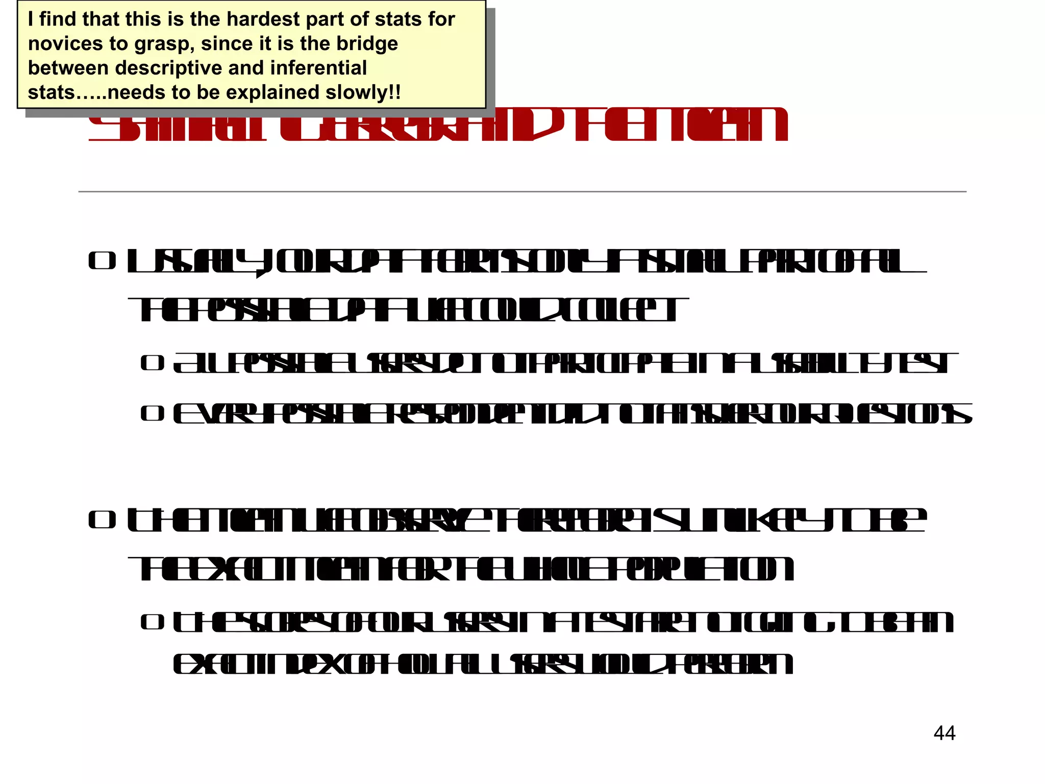 Sampling error and the mean Usually, our data forms only a small part of all the possible data we could collect All possible users do not participate in a usability test Every possible respondent did not answer our questions The mean we observe therefore is unlikely to be the exact mean for the whole population The scores of our users in a test are not going to be an exact index of how all users would perform I find that this is the hardest part of stats for novices to grasp, since it is the bridge between descriptive and inferential stats…..needs to be explained slowly!! 