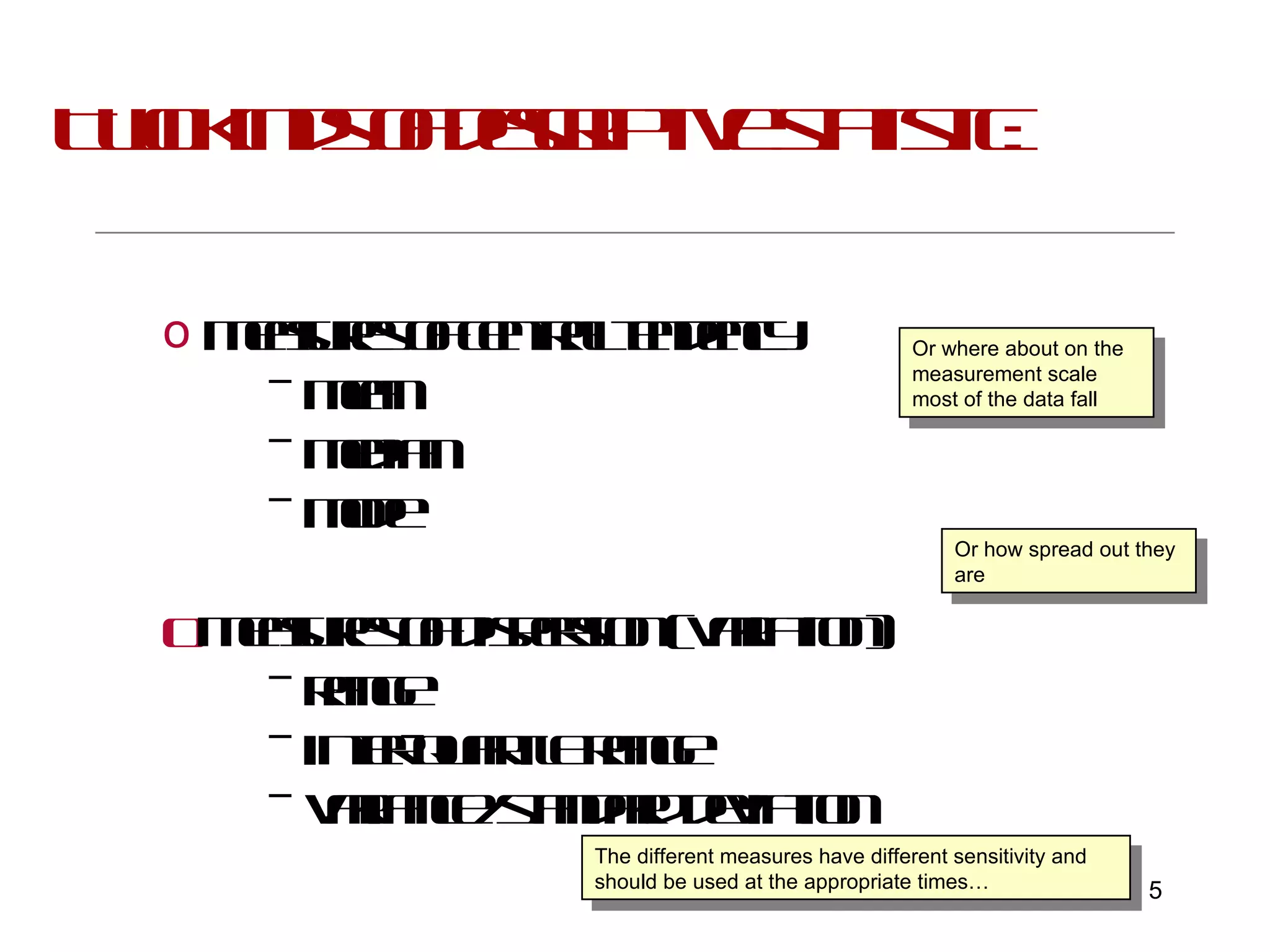 Two kinds of descriptive statistic: Measures of central tendency –  mean  –  median  –  mode Measures of dispersion (variation) –  range  –  inter-quartile range –  variance/standard deviation Or where about on the measurement scale most of the data fall Or how spread out they are The different measures have different sensitivity and should be used at the appropriate times… 