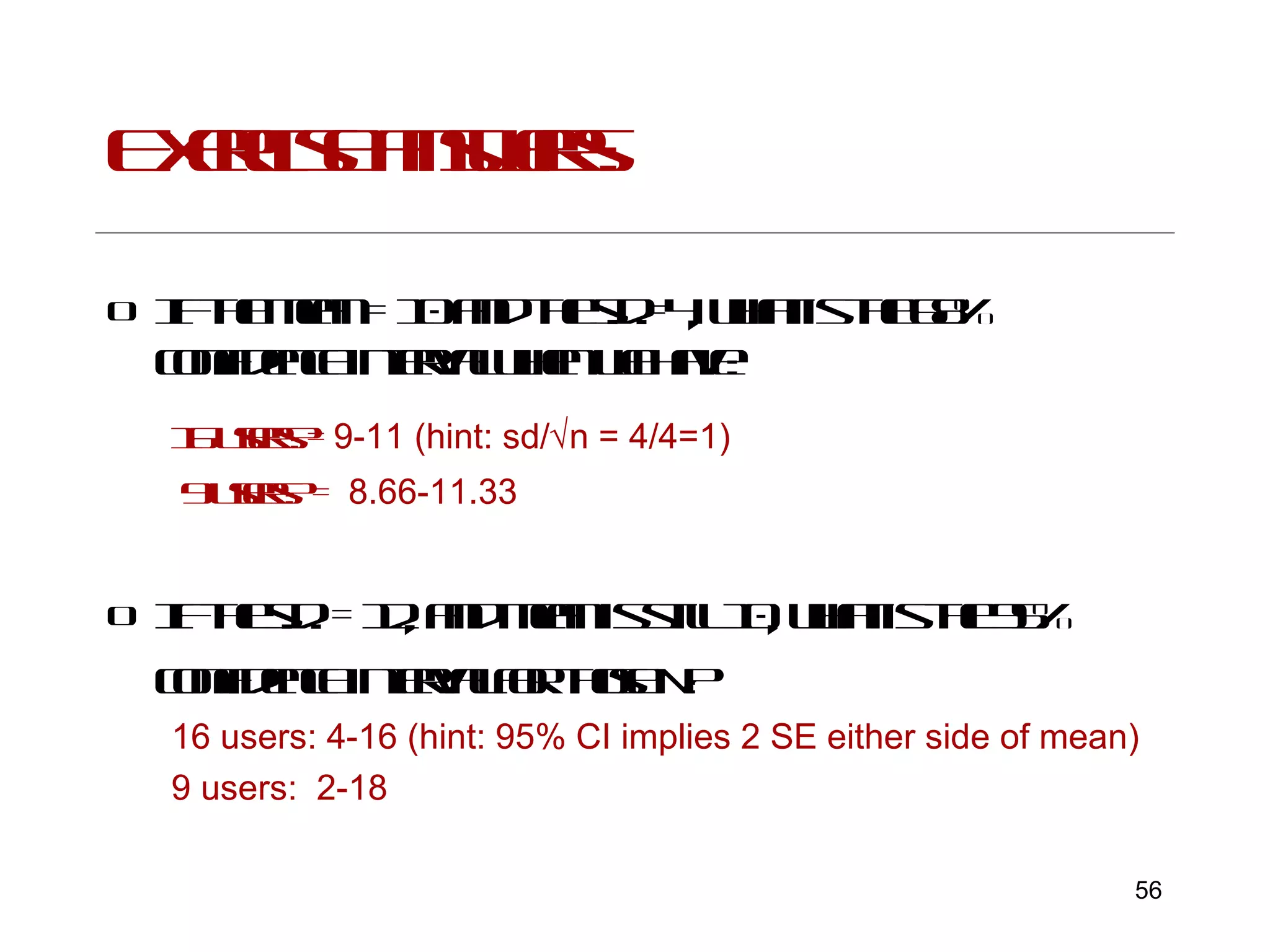 Exercise answers: If the mean = 10 and the s.d.=4, what is the 68% confidence interval when we have:   16 users?=  9-11 (hint: sd/  n = 4/4=1) 9 users? =  8.66-11.33 If the s.d. = 12, and mean is still 10, what is the 95% confidence interval for those N?   16 users: 4-16 (hint: 95% CI implies 2 SE either side of mean) 9 users:  2-18 