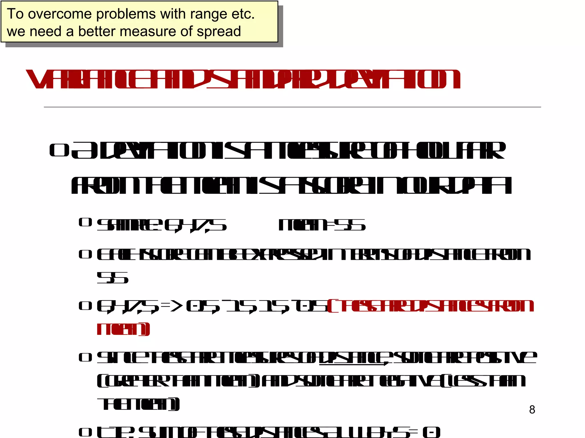Variance and standard deviation A deviation is a measure of how far from the mean is a score in our data Sample:   6,4,7,5  mean =5.5 Each score can be expressed in terms of distance from 5.5 6,4,7,5, => 0.5, -1.5, 1.5, -0.5   (these are distances from mean) Since these are measures of  distance , some are positive (greater than mean) and some are negative (less than the mean) TIP: Sum of these distances ALWAYS = 0 To overcome problems with range etc. we need a better measure of spread 