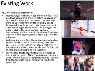 Existing Work
Guard – Cognitive Dissonance
• Video Analysis – The main set of music video is in a
windowless room with the artist tied up giving an
ominous impression to the viewer. The interlaced
shots of Guard dancing and the digitally edited
footage adds to the overall confusion of the music
video reflecting the song nicely. The pacing of the
video matches the song perfectly with an
overarching storyline that still fits the confused feel
working well to separate the random clips with the
set peace.
• Audience Appeal – Guard is a quite popular hip hop
music artist that uses a lot of electric, edm style
beats in his music so this type of After Effected to
the extreme style of content works well for his style
and makes it enjoyable to the audience.
• I have chose this to analyse this piece of work as
the random clips and After Effected composites are
what I want to include in my production so I will be
trying to replicate that in my practises and final
production
 