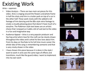 Existing Work
Aries – sayonara
• Video Analysis – There are two main set pieces for this
video. Aires is singing around the flowers and photo frame
in half the shots and him in a trailer park on top of a car in
the other half. These work nicely with the added b-roll
footage of him dancing and the 80s style retro footage to
create a visually pleasing piece that doesn’t have much of a
storyline. The Pokémon style text boxes are an artistic
choice that I enjoyed as it adds a bit of sub text to the video
in a fun and imaginative way
• Audience Appeal – Aries is a very popular producer and
hip-hop artist who’s love for the craft can be clearly shown
throughout the video and is what his fans love about him.
From his days on YouTube to his full time music career the
whole idea of the song is remembering someone and that
is very nicely shown in the video
• I have chosen this piece because it is done in the style I
want to work in and uses the same type of effects and
transitions, much like the guard video, I want to implement
into my own work
 