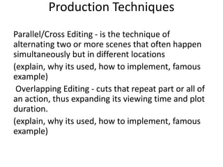 Production Techniques
Parallel/Cross Editing - is the technique of
alternating two or more scenes that often happen
simultaneously but in different locations
(explain, why its used, how to implement, famous
example)
Overlapping Editing - cuts that repeat part or all of
an action, thus expanding its viewing time and plot
duration.
(explain, why its used, how to implement, famous
example)
 