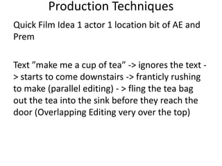 Quick Film Idea 1 actor 1 location bit of AE and
Prem
Text ”make me a cup of tea” -> ignores the text -
> starts to come downstairs -> franticly rushing
to make (parallel editing) - > fling the tea bag
out the tea into the sink before they reach the
door (Overlapping Editing very over the top)
Production Techniques
 