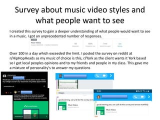 Survey about music video styles and
what people want to see
I created this survey to gain a deeper understanding of what people would want to see
in a music. I got an unprecedented number of responses.
Over 100 in a day which exceeded the limit. I posted the survey on reddit at
r/HipHopHeads as my music of choice is this, r/York as the client wants it York based
so I got local peoples opinions and to my friends and people in my class. This gave me
a mixture of personality's to answer my questions
 