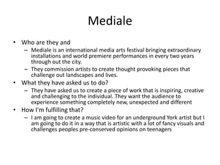 Mediale
• Who are they and
– Mediale is an international media arts festival bringing extraordinary
installations and world premiere performances in every two years
through out the city.
– They commission artists to create thought provoking pieces that
challenge out landscapes and lives.
• What they have asked us to do?
– They have asked us to create a piece of work that is inspiring, creative
and challenging to the individual. They want the audience to
experience something completely new, unexpected and different
• How I'm fulfilling that?
– I am going to create a music video for an underground York artist but I
am going to do it in a way that is artistic with a lot of fancy visuals and
challenges peoples pre-conserved opinions on teenagers
 