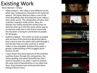 Existing Work
Kevin Abstract – Empty
• Video analysis – this video is very different to the
other two I analysed as I focused on the technical
aspects. This Kevin Abstract video is one of the
most beautifully shot and coloured music videos I
have come across. The composition of every shot
is perfect making it really artistic. Also, the
director has slowly moved the camera from an
extreme close up in the first scene all the way to
an extreme wide shot in the final to show how
the character is losing his connection to people
for being gay
• Audience Appeal - This works so nicely as people
who are fans of the American Boyfriend album
have come to love the whole story told through it
and the fact they can listen and see it unfold
makes it very enjoyable and gives the viewer a
greater understanding of the struggles Kevin
faced in his life
• I have chosen this piece because of the aesthetic
qualities shown through the composition, the
colour grading and overall beautifulness that I
want to emulate in my video. I want to achieve
the same level of beautifulness in my video that
Yours Truly Creative have achieved with there
telling of Kevin's story
 