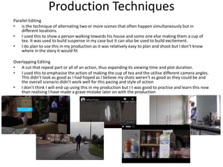Parallel Editing
• is the technique of alternating two or more scenes that often happen simultaneously but in
different locations.
• I used this to show a person walking towards his house and some one else making them a cup of
tea. It was used to build suspense in my case but it can also be used to build excitement.
• I do plan to use this in my production as it was relatively easy to plan and shoot but I don’t know
where in the story it would fit
Overlapping Editing
• A cut that repeat part or all of an action, thus expanding its viewing time and plot duration.
• I used this to emphasise the action of making the cup of tea and the utilise different camera angles.
This didn’t look as good as I had hoped as I believe my shots weren’t as good as they could be and
the overall scenario didn’t work well for this pacing and style of action
• I don’t think I will end up using this in my production but I t was good to practise and learn this now
than realising I have made a grave mistake later on with the production
Production Techniques
 