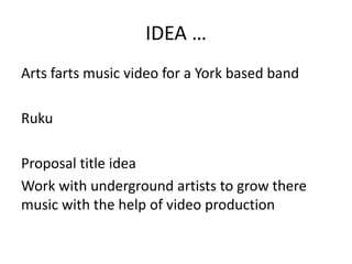 IDEA …
Arts farts music video for a York based band
Ruku
Proposal title idea
Work with underground artists to grow there
music with the help of video production
 