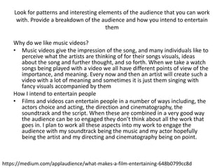 Look for patterns and interesting elements of the audience that you can work
with. Provide a breakdown of the audience and how you intend to entertain
them
Why do we like music videos?
• Music videos give the impression of the song, and many individuals like to
perceive what the artists are thinking of for their songs visuals, ideas
about the song and further thought, and so forth. When we take a watch
songs being played with a video we all have different points of view of the
importance, and meaning. Every now and then an artist will create such a
video with a lot of meaning and sometimes it is just them singing with
fancy visuals accompanied by them
How I intend to entertain people
• Films and videos can entertain people in a number of ways including, the
actors choice and acting, the direction and cinematography, the
soundtrack and the script. When these are combined in a very good way
the audience can be so engaged they don’t think about all the work that
goes in. I plan to work all these aspects into my work to engage the
audience with my soundtrack being the music and my actor hopefully
being the artist and my directing and cinematography being on point.
https://medium.com/applaudience/what-makes-a-film-entertaining-648b0799cc8d
 