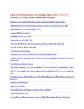 || Research|| Clinical Laboratory Testing Volume 2: Key Players for
Laboratory Testing, Business Trends and Strategies

Mobile Bar Code Marketing: Challenges, Opportunities, Global Outlook 2012-2017

 The Evolution of Google: Communications, Content, Commerce and Applications 2012 - 2017

 Augmented Reality in the Battlefield 2012 - 2016

 Augmented Reality in the Cloud

 Mobile Network APIs 2012 - 2016

 Telecom Network APIs 2012 - 2016

 Next Generation Network Japan: Market Trends, Challenges and Prospects 2012 - 2017

 4G Cloud Services for Mobile Governance

 Mobile Commerce Technologies

 Top Telecom 2012: Trends, Business Issues, Technologies, and Applications

 Computing, Content, Applications, and Commerce in the Cloud: Legacy Network Operator Threats and
Opportunities

 Mobile Commerce Carrier Strategies

 Next Generation Network China and South Korea 2012-2017: Market Trends, Challenges and Prospects

 SDP - The SOA-enabled Path to Integrate Legacy and IMS Networks: Market Analysis & Forecasts 2012 -
2016

 Mobile Commerce in the Cloud: The Impact of Cloud-based Operations on Mobile Business Models and
Operations

 Google in Mobile Commerce

 Apple TV vs. Google TV

 Mobile VAS Markets, Applications, and Opportunities - 2nd Edition

 Telecom Compendium 2012

 Personal Electronics Power-cycle: Smart-phones and Tablet Devices Drive Growth (with forecasts
 