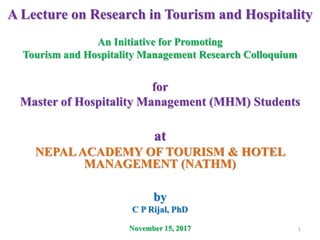 A Lecture on Research in Tourism and Hospitality
An Initiative for Promoting
Tourism and Hospitality Management Research Colloquium
for
Master of Hospitality Management (MHM) Students
at
NEPALACADEMY OF TOURISM & HOTEL
MANAGEMENT (NATHM)
by
C P Rijal, PhD
November 15, 2017 1
 